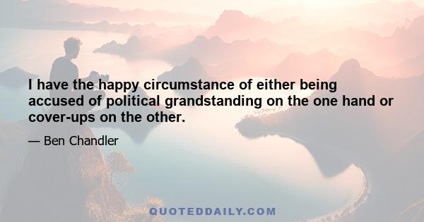 I have the happy circumstance of either being accused of political grandstanding on the one hand or cover-ups on the other.