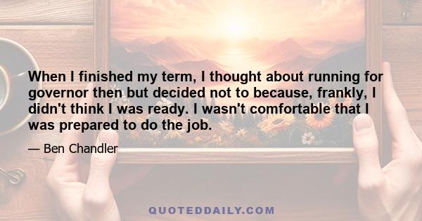 When I finished my term, I thought about running for governor then but decided not to because, frankly, I didn't think I was ready. I wasn't comfortable that I was prepared to do the job.