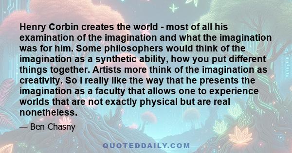 Henry Corbin creates the world - most of all his examination of the imagination and what the imagination was for him. Some philosophers would think of the imagination as a synthetic ability, how you put different things 