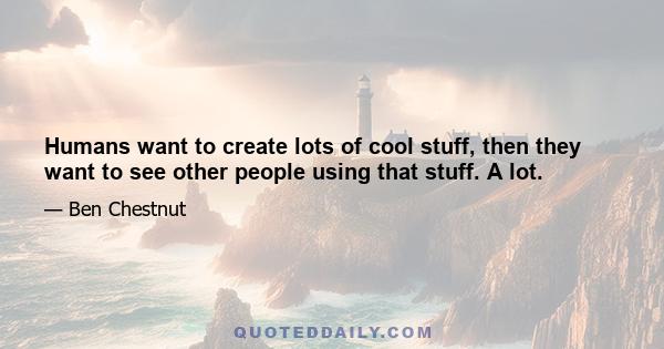 Humans want to create lots of cool stuff, then they want to see other people using that stuff. A lot.