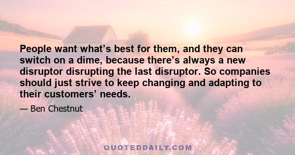 People want what’s best for them, and they can switch on a dime, because there’s always a new disruptor disrupting the last disruptor. So companies should just strive to keep changing and adapting to their customers’