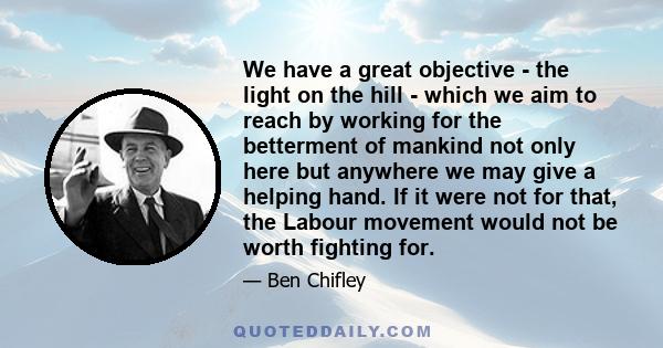 We have a great objective - the light on the hill - which we aim to reach by working for the betterment of mankind not only here but anywhere we may give a helping hand. If it were not for that, the Labour movement