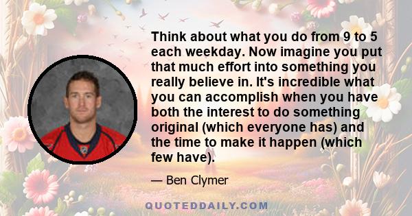 Think about what you do from 9 to 5 each weekday. Now imagine you put that much effort into something you really believe in. It's incredible what you can accomplish when you have both the interest to do something