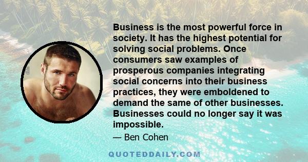 Business is the most powerful force in society. It has the highest potential for solving social problems. Once consumers saw examples of prosperous companies integrating social concerns into their business practices,