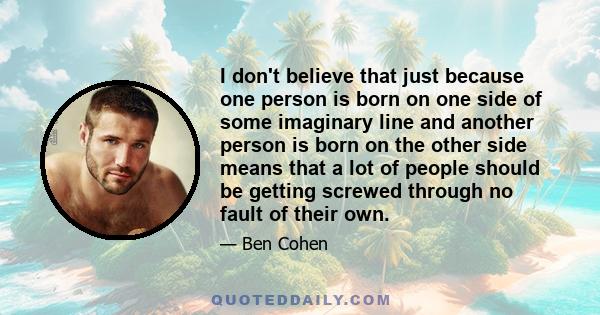 I don't believe that just because one person is born on one side of some imaginary line and another person is born on the other side means that a lot of people should be getting screwed through no fault of their own.