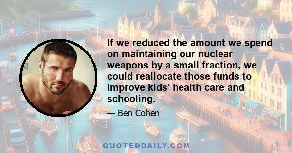 If we reduced the amount we spend on maintaining our nuclear weapons by a small fraction, we could reallocate those funds to improve kids' health care and schooling.