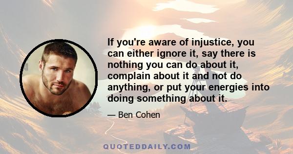 If you're aware of injustice, you can either ignore it, say there is nothing you can do about it, complain about it and not do anything, or put your energies into doing something about it.