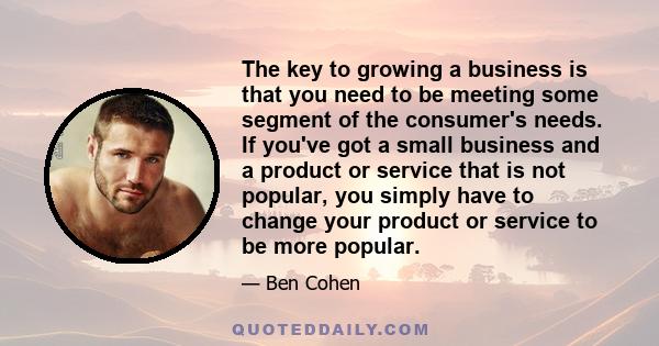 The key to growing a business is that you need to be meeting some segment of the consumer's needs. If you've got a small business and a product or service that is not popular, you simply have to change your product or