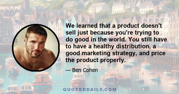 We learned that a product doesn't sell just because you're trying to do good in the world. You still have to have a healthy distribution, a good marketing strategy, and price the product properly.