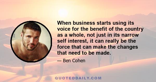 When business starts using its voice for the benefit of the country as a whole, not just in its narrow self interest, it can really be the force that can make the changes that need to be made.