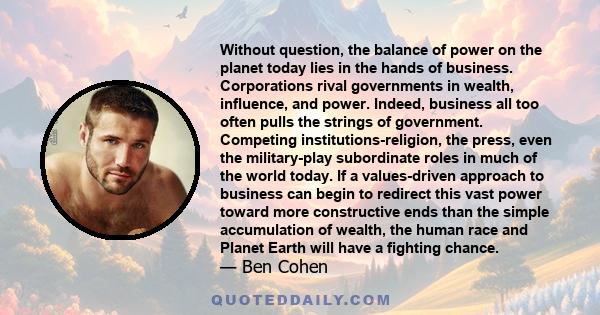 Without question, the balance of power on the planet today lies in the hands of business. Corporations rival governments in wealth, influence, and power. Indeed, business all too often pulls the strings of government.