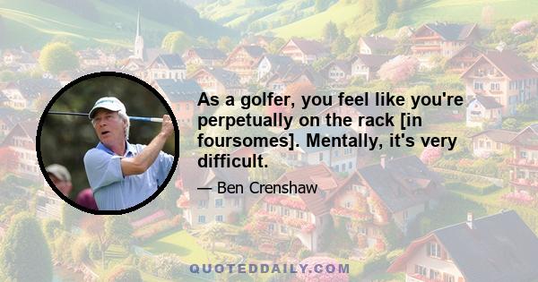 As a golfer, you feel like you're perpetually on the rack [in foursomes]. Mentally, it's very difficult.