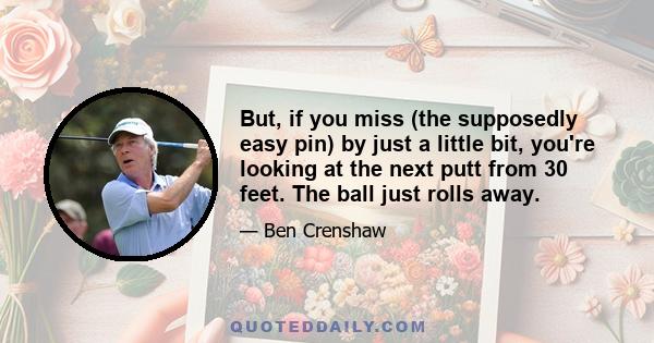 But, if you miss (the supposedly easy pin) by just a little bit, you're looking at the next putt from 30 feet. The ball just rolls away.