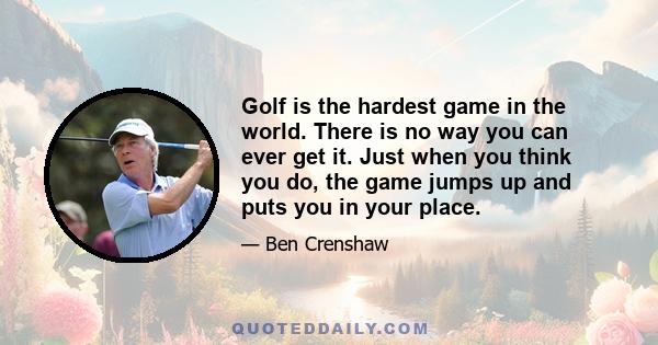 Golf is the hardest game in the world. There is no way you can ever get it. Just when you think you do, the game jumps up and puts you in your place.