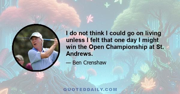 I do not think I could go on living unless I felt that one day I might win the Open Championship at St. Andrews.