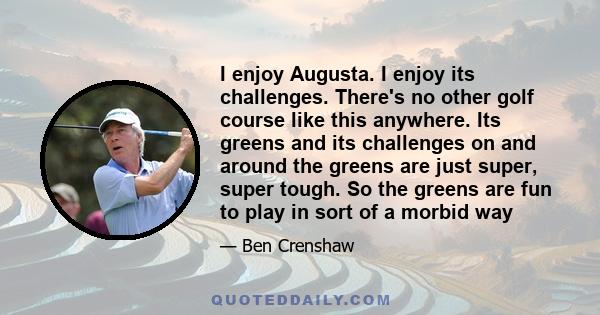 I enjoy Augusta. I enjoy its challenges. There's no other golf course like this anywhere. Its greens and its challenges on and around the greens are just super, super tough. So the greens are fun to play in sort of a