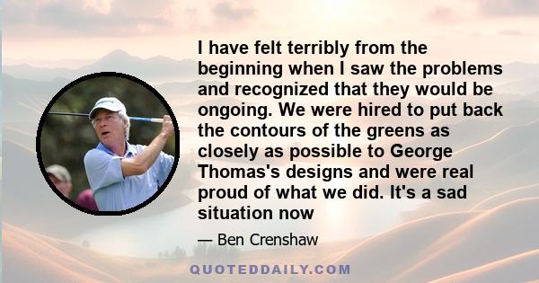 I have felt terribly from the beginning when I saw the problems and recognized that they would be ongoing. We were hired to put back the contours of the greens as closely as possible to George Thomas's designs and were