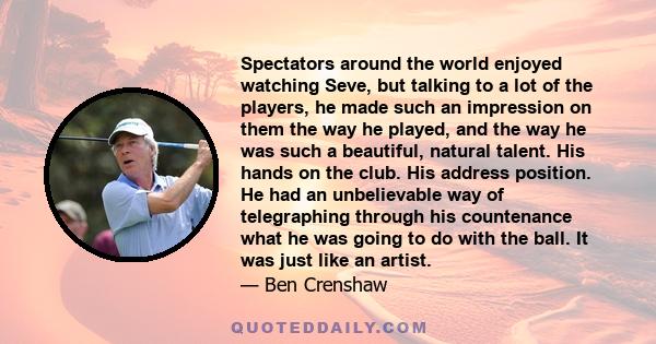 Spectators around the world enjoyed watching Seve, but talking to a lot of the players, he made such an impression on them the way he played, and the way he was such a beautiful, natural talent. His hands on the club.