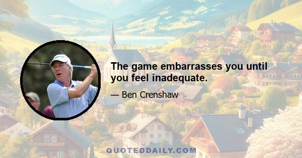 The game embarrasses you until you feel inadequate.