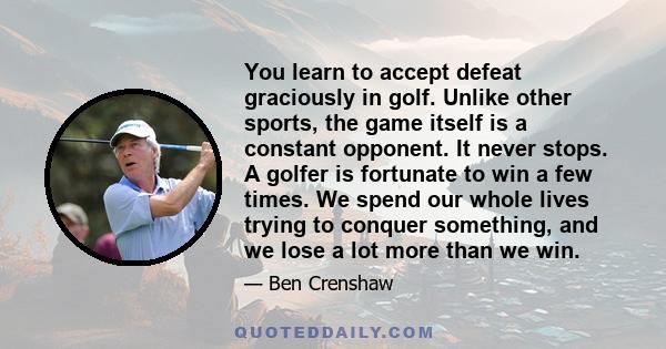 You learn to accept defeat graciously in golf. Unlike other sports, the game itself is a constant opponent. It never stops. A golfer is fortunate to win a few times. We spend our whole lives trying to conquer something, 