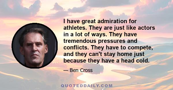 I have great admiration for athletes. They are just like actors in a lot of ways. They have tremendous pressures and conflicts. They have to compete, and they can't stay home just because they have a head cold.