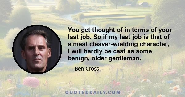 You get thought of in terms of your last job. So if my last job is that of a meat cleaver-wielding character, I will hardly be cast as some benign, older gentleman.