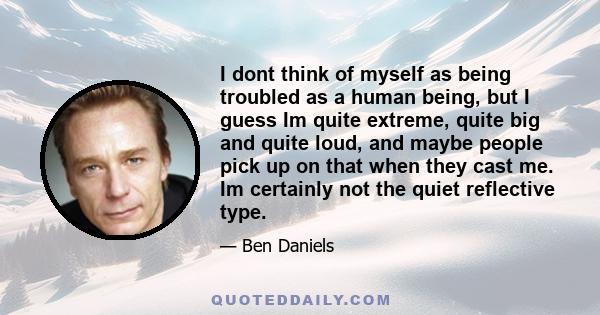 I dont think of myself as being troubled as a human being, but I guess Im quite extreme, quite big and quite loud, and maybe people pick up on that when they cast me. Im certainly not the quiet reflective type.