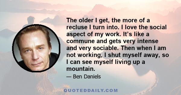 The older I get, the more of a recluse I turn into. I love the social aspect of my work. It’s like a commune and gets very intense and very sociable. Then when I am not working, I shut myself away, so I can see myself