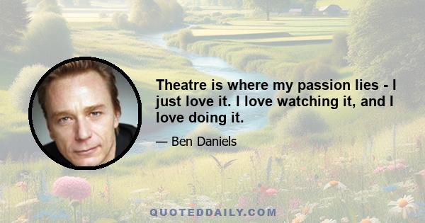 Theatre is where my passion lies - I just love it. I love watching it, and I love doing it.