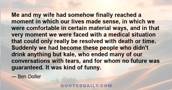 Me and my wife had somehow finally reached a moment in which our lives made sense, in which we were comfortable in certain material ways, and in that very moment we were faced with a medical situation that could only