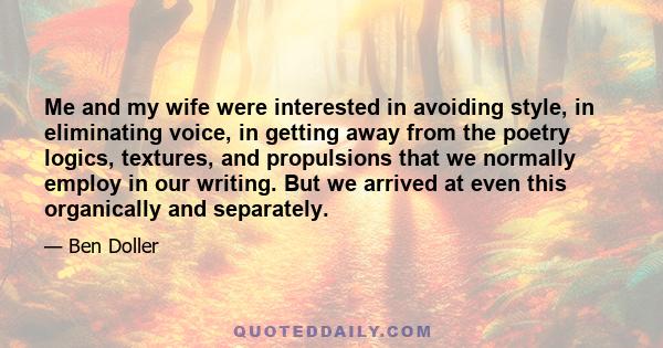 Me and my wife were interested in avoiding style, in eliminating voice, in getting away from the poetry logics, textures, and propulsions that we normally employ in our writing. But we arrived at even this organically