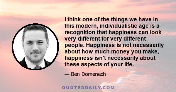 I think one of the things we have in this modern, individualistic age is a recognition that happiness can look very different for very different people. Happiness is not necessarily about how much money you make,