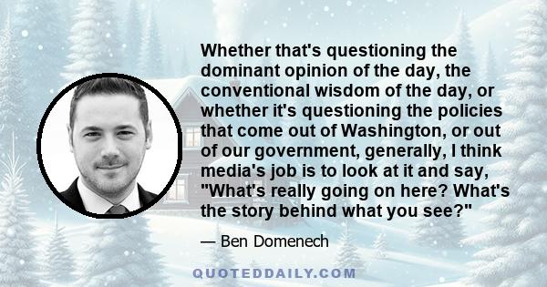 Whether that's questioning the dominant opinion of the day, the conventional wisdom of the day, or whether it's questioning the policies that come out of Washington, or out of our government, generally, I think media's