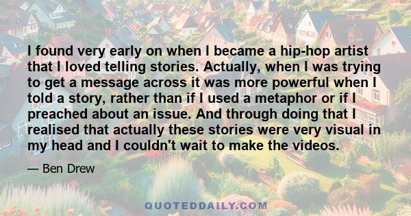 I found very early on when I became a hip-hop artist that I loved telling stories. Actually, when I was trying to get a message across it was more powerful when I told a story, rather than if I used a metaphor or if I