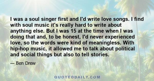 I was a soul singer first and I'd write love songs. I find with soul music it's really hard to write about anything else. But I was 15 at the time when I was doing that and, to be honest, I'd never experienced love, so