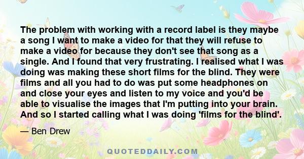 The problem with working with a record label is they maybe a song I want to make a video for that they will refuse to make a video for because they don't see that song as a single. And I found that very frustrating. I