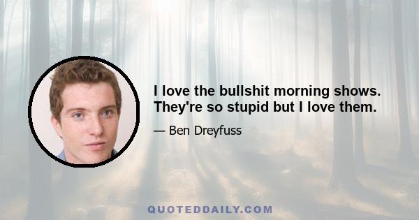 I love the bullshit morning shows. They're so stupid but I love them.