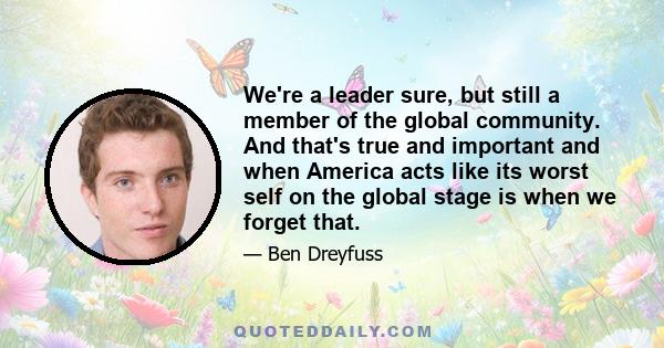 We're a leader sure, but still a member of the global community. And that's true and important and when America acts like its worst self on the global stage is when we forget that.