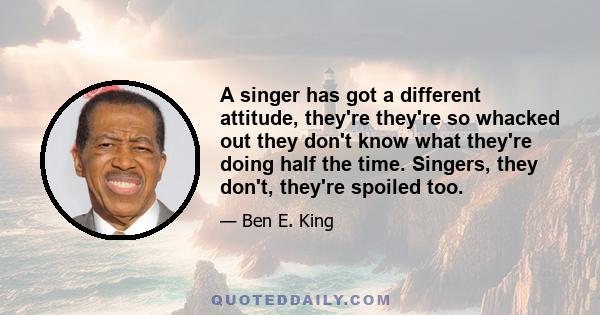 A singer has got a different attitude, they're they're so whacked out they don't know what they're doing half the time. Singers, they don't, they're spoiled too.