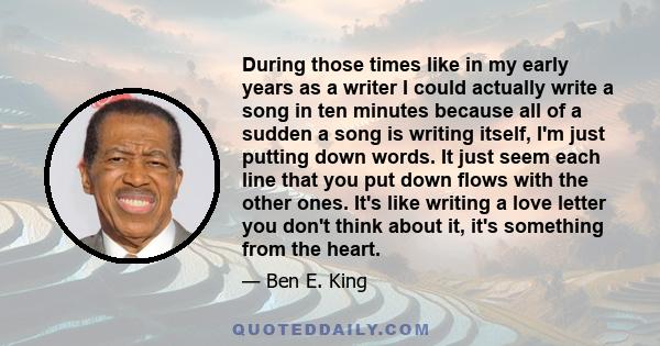 During those times like in my early years as a writer I could actually write a song in ten minutes because all of a sudden a song is writing itself, I'm just putting down words. It just seem each line that you put down