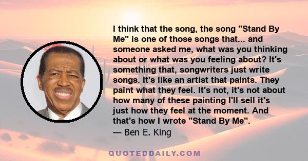 I think that the song, the song Stand By Me is one of those songs that... and someone asked me, what was you thinking about or what was you feeling about? It's something that, songwriters just write songs. It's like an