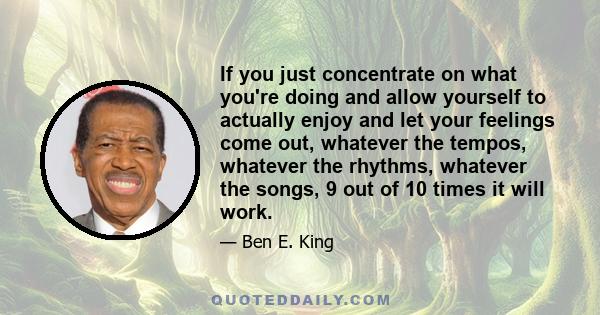 If you just concentrate on what you're doing and allow yourself to actually enjoy and let your feelings come out, whatever the tempos, whatever the rhythms, whatever the songs, 9 out of 10 times it will work.