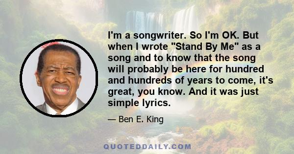 I'm a songwriter. So I'm OK. But when I wrote Stand By Me as a song and to know that the song will probably be here for hundred and hundreds of years to come, it's great, you know. And it was just simple lyrics.