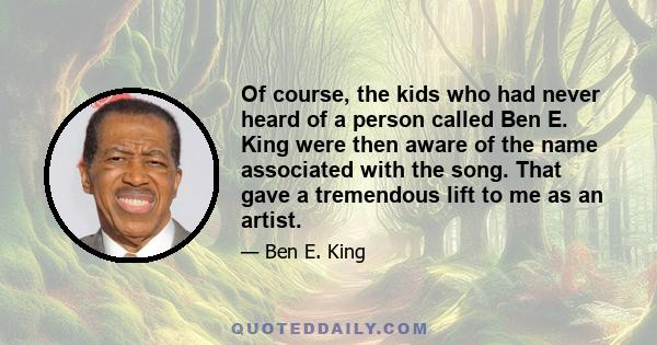 Of course, the kids who had never heard of a person called Ben E. King were then aware of the name associated with the song. That gave a tremendous lift to me as an artist.