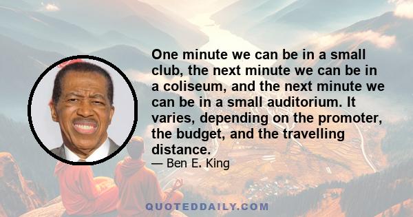 One minute we can be in a small club, the next minute we can be in a coliseum, and the next minute we can be in a small auditorium. It varies, depending on the promoter, the budget, and the travelling distance.