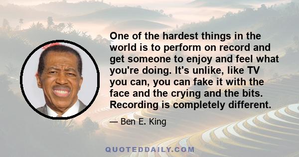 One of the hardest things in the world is to perform on record and get someone to enjoy and feel what you're doing. It's unlike, like TV you can, you can fake it with the face and the crying and the bits. Recording is