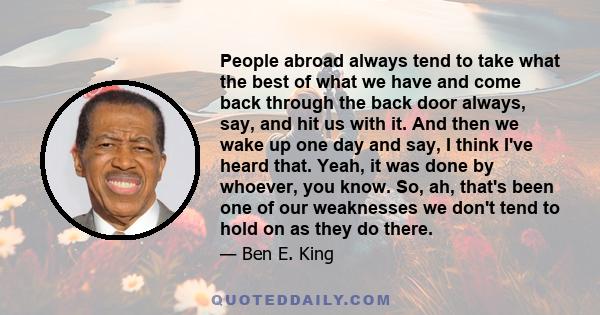 People abroad always tend to take what the best of what we have and come back through the back door always, say, and hit us with it. And then we wake up one day and say, I think I've heard that. Yeah, it was done by