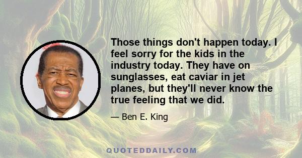 Those things don't happen today. I feel sorry for the kids in the industry today. They have on sunglasses, eat caviar in jet planes, but they'll never know the true feeling that we did.