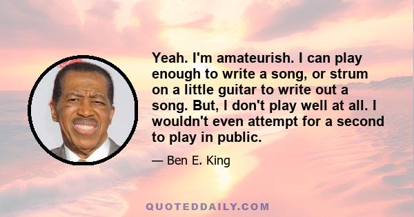 Yeah. I'm amateurish. I can play enough to write a song, or strum on a little guitar to write out a song. But, I don't play well at all. I wouldn't even attempt for a second to play in public.