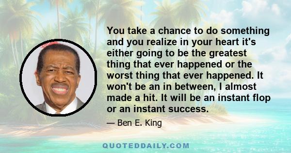 You take a chance to do something and you realize in your heart it's either going to be the greatest thing that ever happened or the worst thing that ever happened. It won't be an in between, I almost made a hit. It